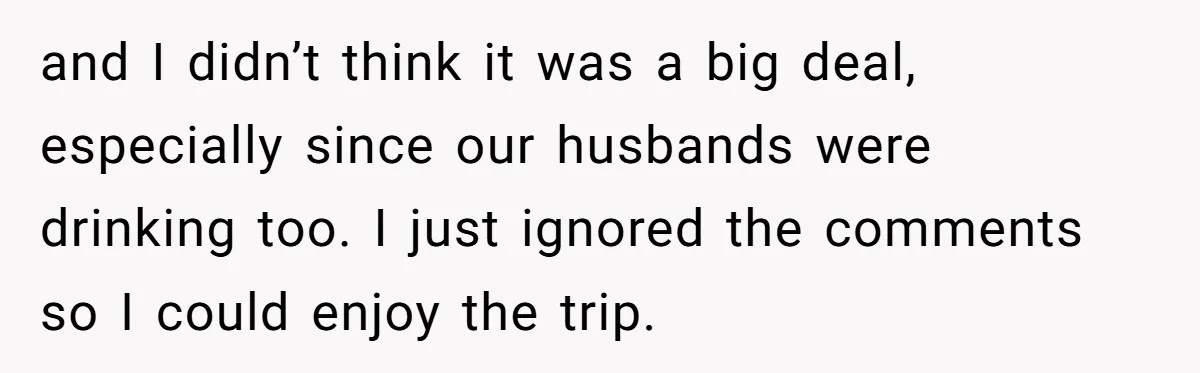 and I didn’t think it was a big deal, especially since our husbands were drinking too. I just ignored the comments so I could enjoy the trip.