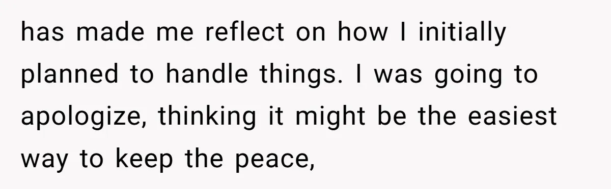 has made me reflect on how I initially planned to handle things. I was going to apologize, thinking it might be the easiest way to keep the peace,