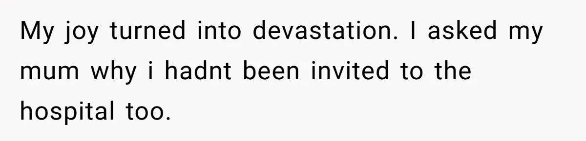 My joy turned into devastation. I asked my mum why i hadnt been invited to the hospital too.