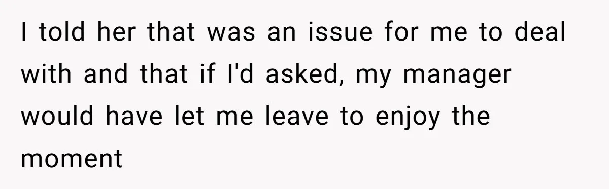 I told her that was an issue for me to deal with and that if I'd asked, my manager would have let me leave to enjoy the moment