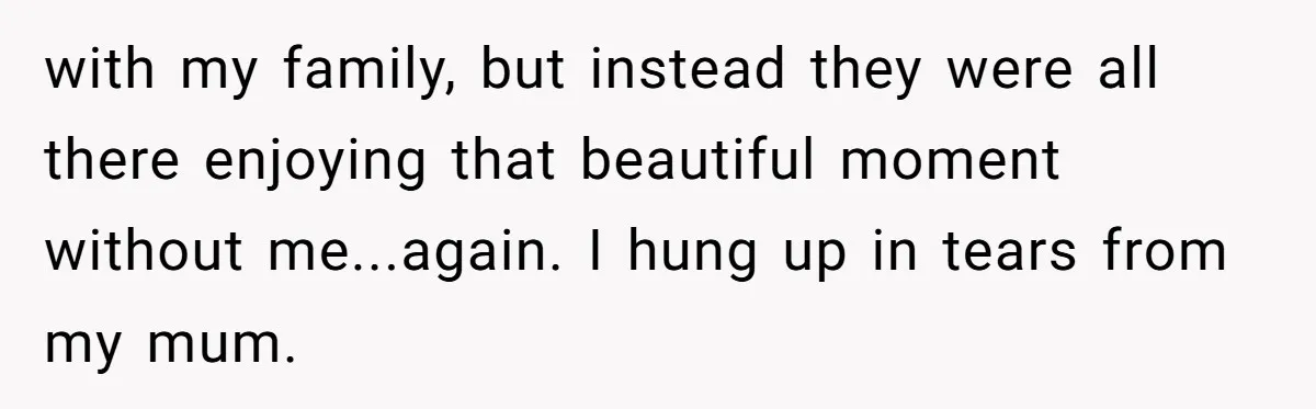 with my family, but instead they were all there enjoying that beautiful moment without me...again. I hung up in tears from my mum.