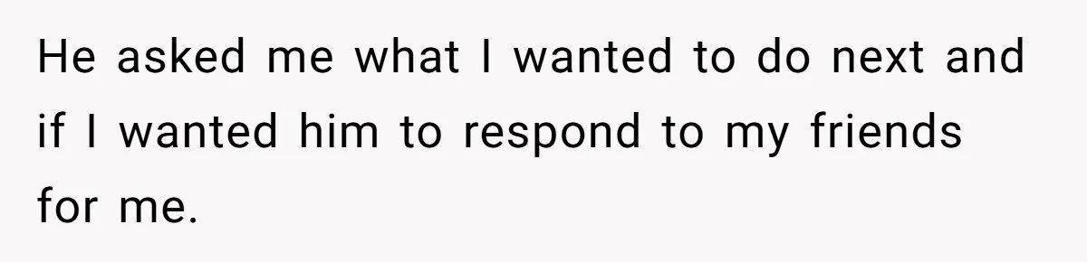 He asked me what I wanted to do next and if I wanted him to respond to my friends for me.