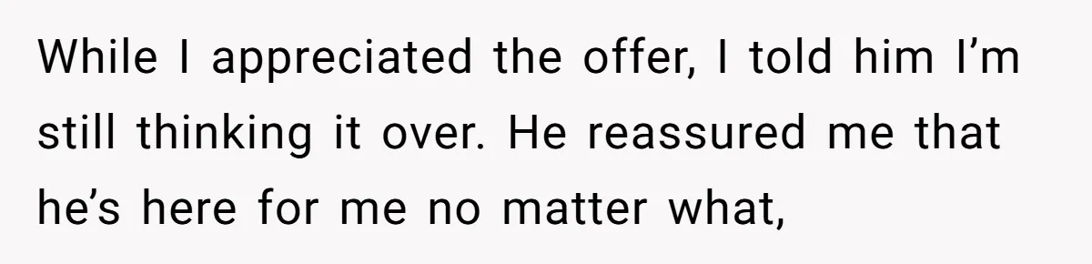 While I appreciated the offer, I told him I’m still thinking it over. He reassured me that he’s here for me no matter what,