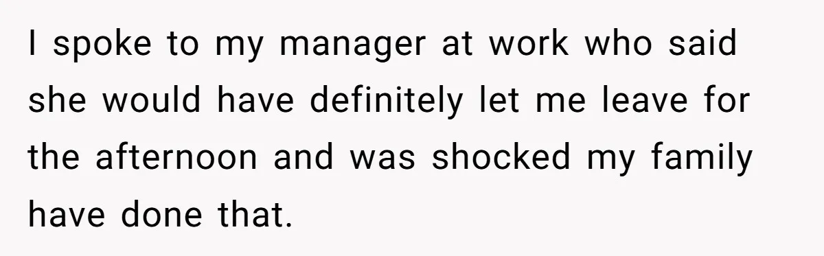 I spoke to my manager at work who said she would have definitely let me leave for the afternoon and was shocked my family have done that.
