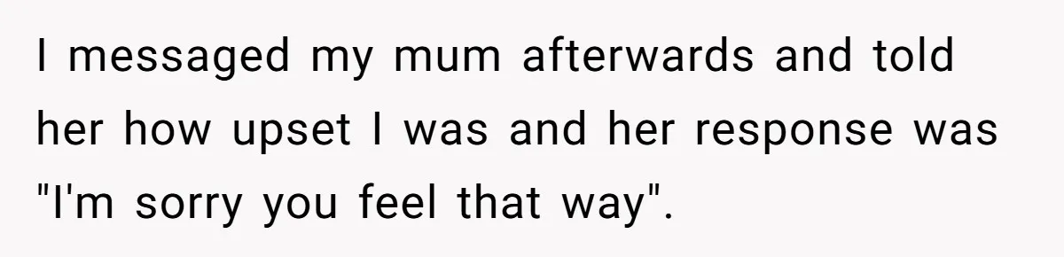 I messaged my mum afterwards and told her how upset I was and her response was "I'm sorry you feel that way".