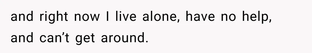 and right now I live alone, have no help, and can’t get around.