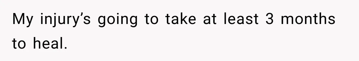 My injury’s going to take at least 3 months to heal.