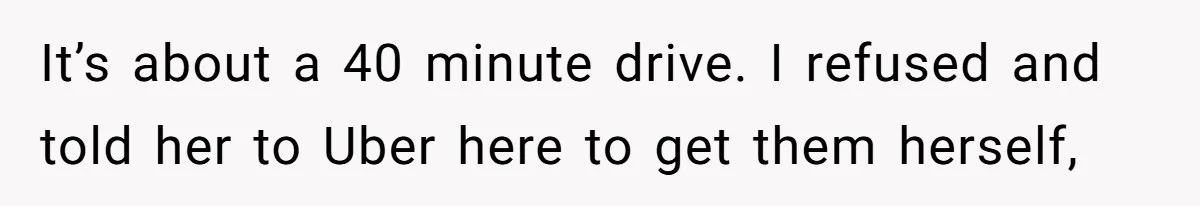 It’s about a 40 minute drive. I refused and told her to Uber here to get them herself,