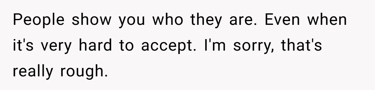 People show you who they are. Even when it's very hard to accept. I'm sorry, that's really rough.