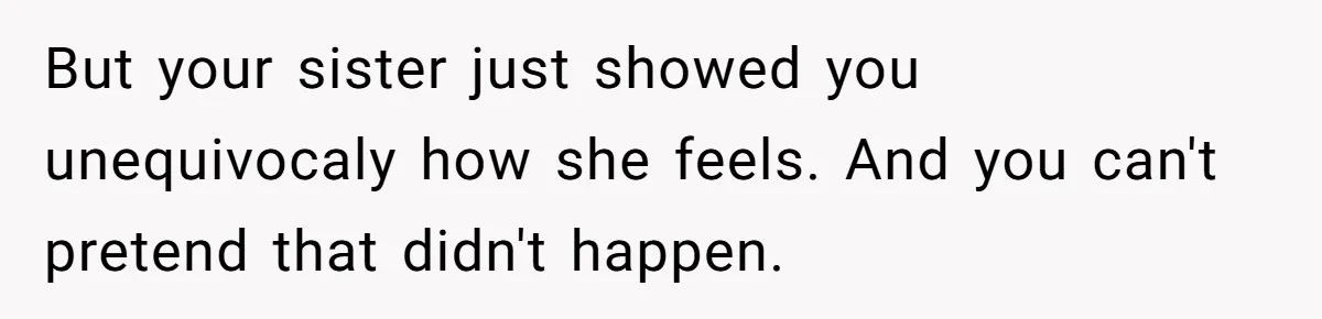 But your sister just showed you unequivocaly how she feels. And you can't pretend that didn't happen.