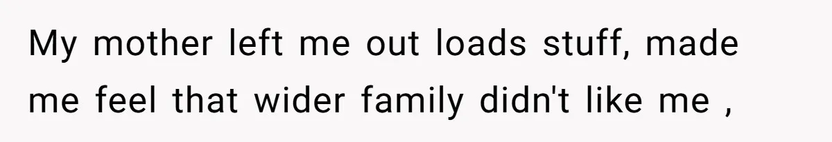 My mother left me out loads stuff, made me feel that wider family didn't like me ,