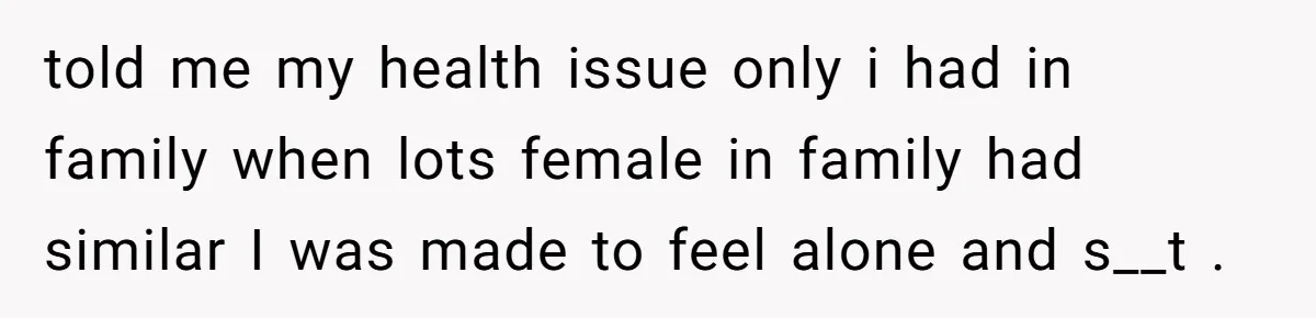 told me my health issue only i had in family when lots female in family had similar I was made to feel alone and s__t .