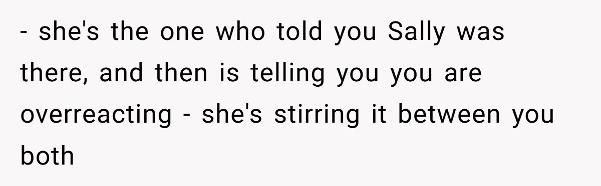 - she's the one who told you Sally was there, and then is telling you you are overreacting - she's stirring it between you both