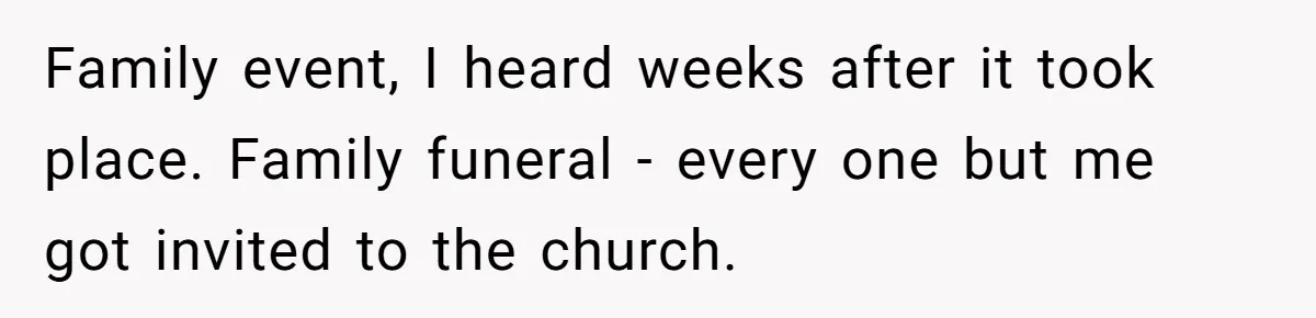 Family event, I heard weeks after it took place. Family funeral - every one but me got invited to the church.