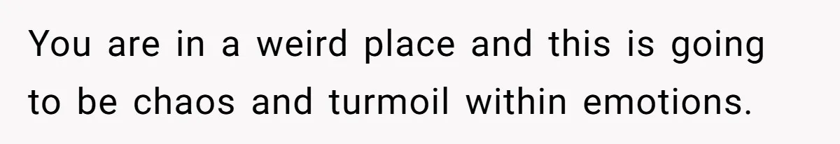 You are in a weird place and this is going to be chaos and turmoil within emotions.