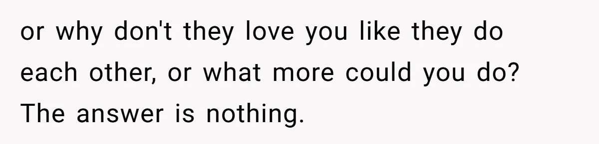 or why don't they love you like they do each other, or what more could you do? The answer is nothing.