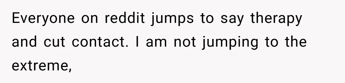 Everyone on reddit jumps to say therapy and cut contact. I am not jumping to the extreme,
