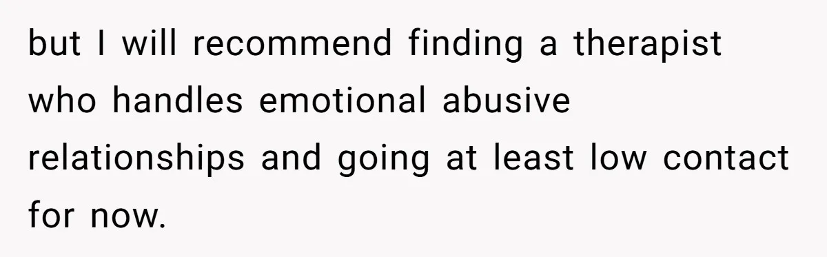 but I will recommend finding a therapist who handles emotional abusive relationships and going at least low contact for now.