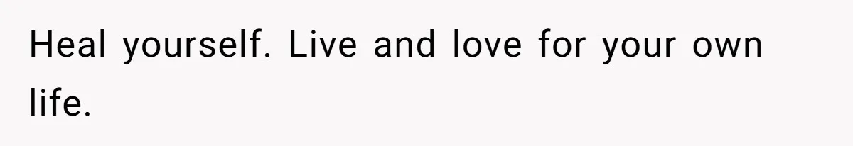 Heal yourself. Live and love for your own life.