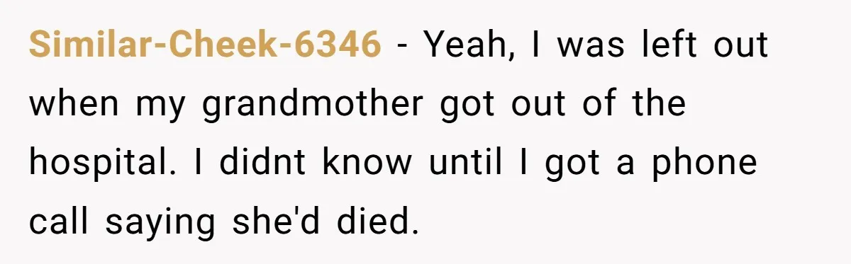 Similar-Cheek-6346 − Yeah, I was left out when my grandmother got out of the hospital. I didnt know until I got a phone call saying she'd died.