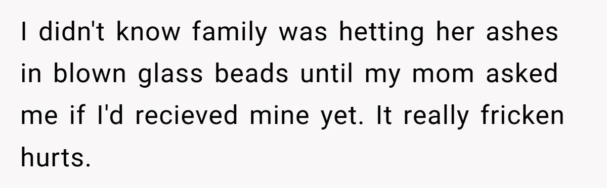 I didn't know family was hetting her ashes in blown glass beads until my mom asked me if I'd recieved mine yet. It really fricken hurts.