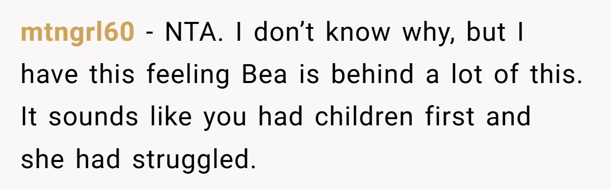 mtngrl60 − NTA. I don’t know why, but I have this feeling Bea is behind a lot of this. It sounds like you had children first and she had struggled.