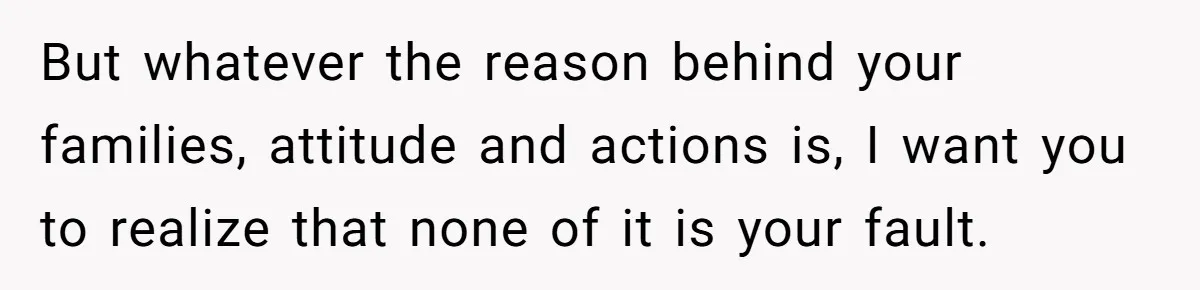 But whatever the reason behind your families, attitude and actions is, I want you to realize that none of it is your fault.
