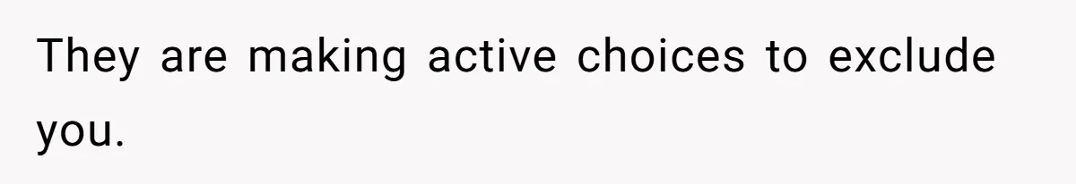 They are making active choices to exclude you.