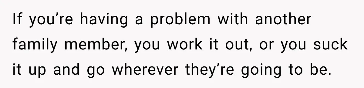 If you’re having a problem with another family member, you work it out, or you suck it up and go wherever they’re going to be.