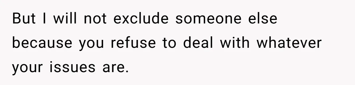 But I will not exclude someone else because you refuse to deal with whatever your issues are.