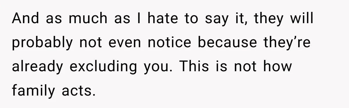 And as much as I hate to say it, they will probably not even notice because they’re already excluding you. This is not how family acts.