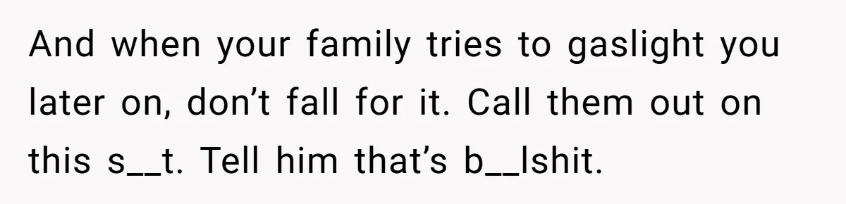 And when your family tries to gaslight you later on, don’t fall for it. Call them out on this s__t. Tell him that’s b__lshit.
