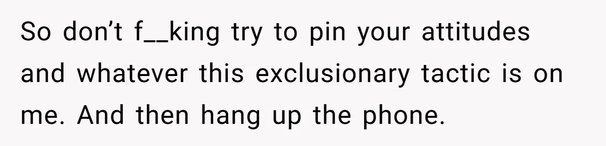 So don’t f__king try to pin your attitudes and whatever this exclusionary tactic is on me. And then hang up the phone.