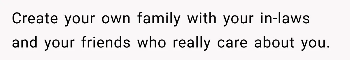 Create your own family with your in-laws and your friends who really care about you.