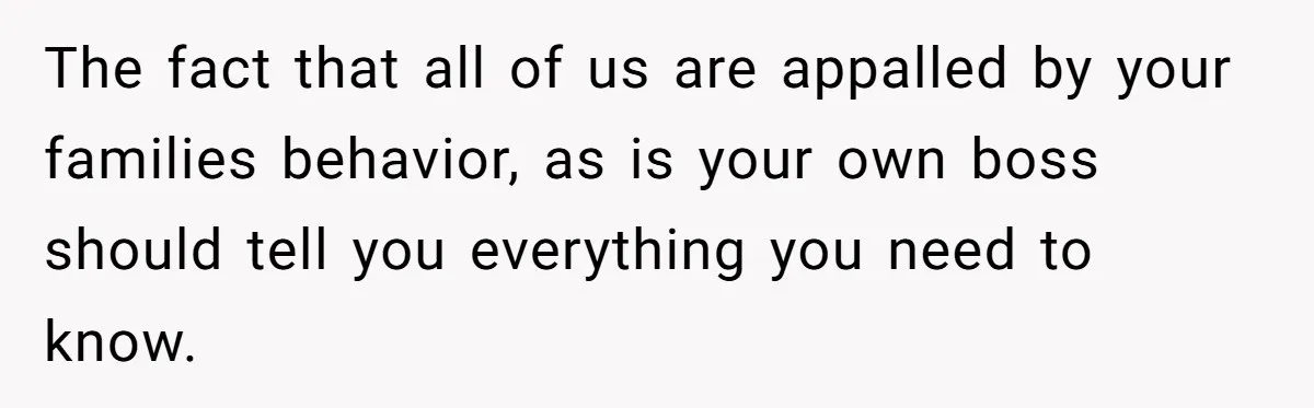 The fact that all of us are appalled by your families behavior, as is your own boss should tell you everything you need to know.