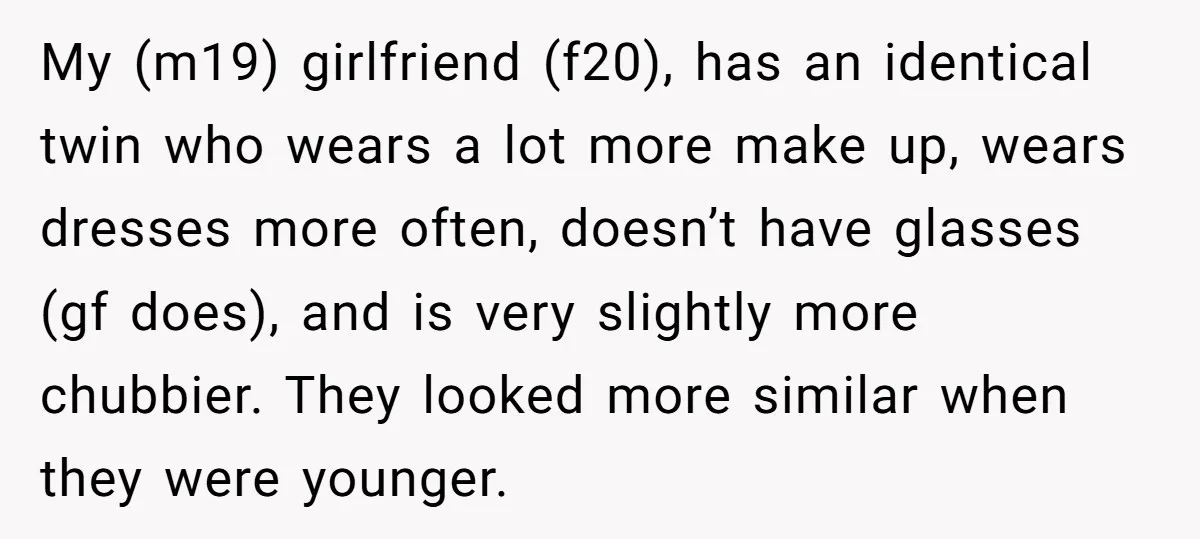 My (m19) girlfriend (f20), has an identical twin who wears a lot more make up, wears dresses more often, doesn’t have glasses (gf does), and is very slightly more chubbier....