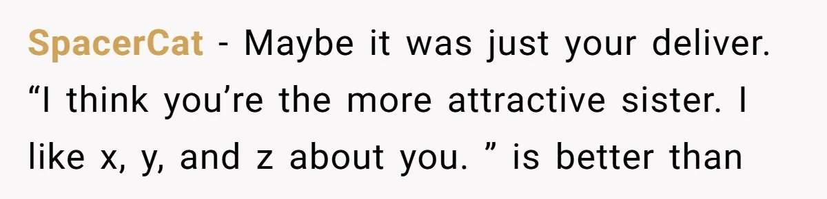 SpacerCat − Maybe it was just your deliver. “I think you’re the more attractive sister. I like x, y, and z about you. ” is better than