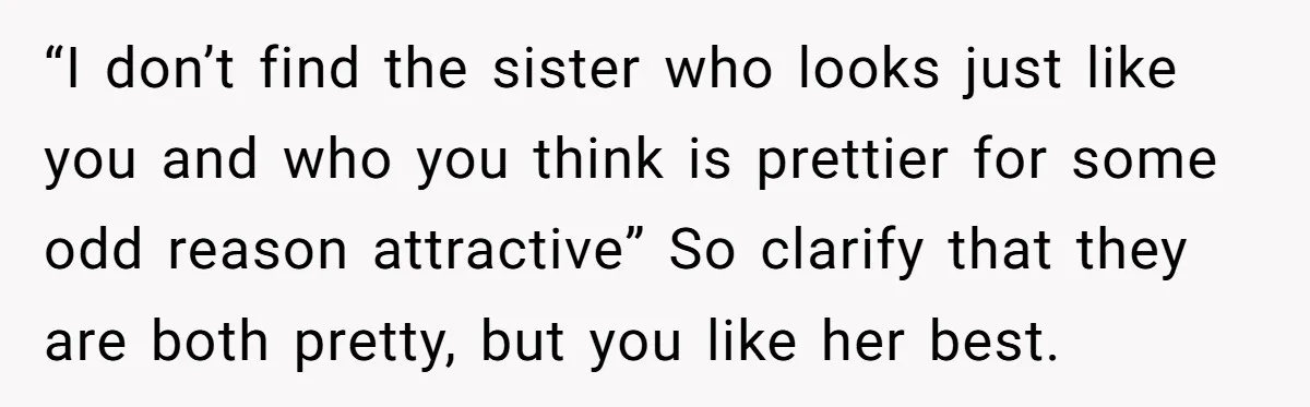 “I don’t find the sister who looks just like you and who you think is prettier for some odd reason attractive” So clarify that they are both pretty, but you...