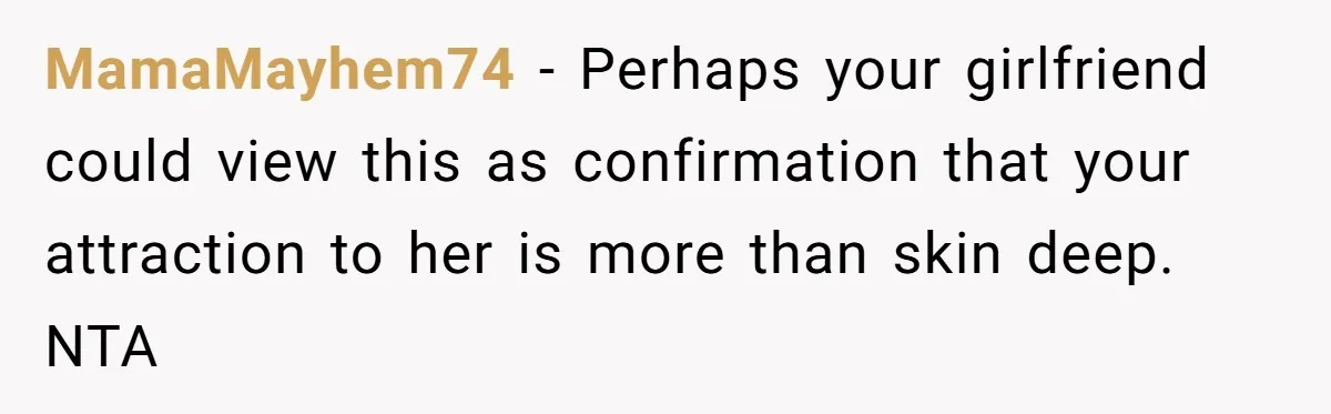 MamaMayhem74 − Perhaps your girlfriend could view this as confirmation that your attraction to her is more than skin deep. NTA