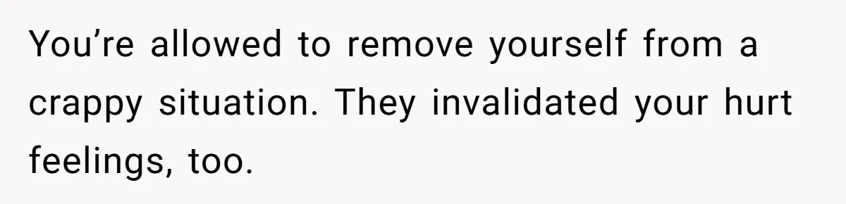 You’re allowed to remove yourself from a crappy situation. They invalidated your hurt feelings, too.