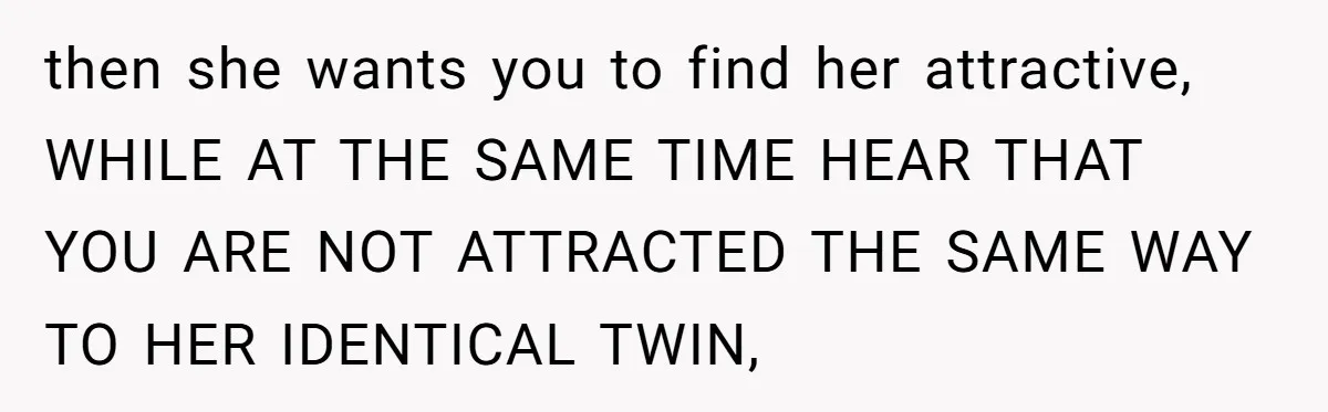 then she wants you to find her attractive, WHILE AT THE SAME TIME HEAR THAT YOU ARE NOT ATTRACTED THE SAME WAY TO HER IDENTICAL TWIN,