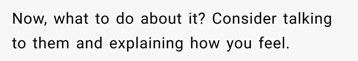 Now, what to do about it? Consider talking to them and explaining how you feel.