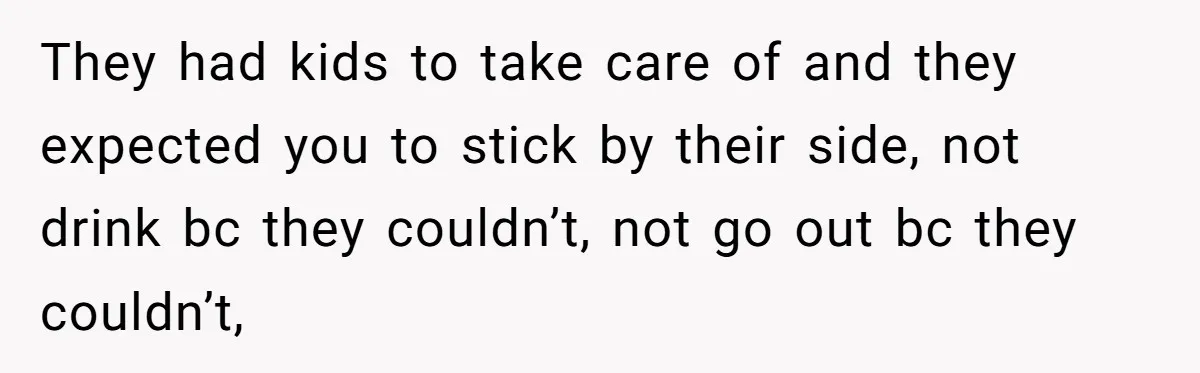 They had kids to take care of and they expected you to stick by their side, not drink bc they couldn’t, not go out bc they couldn’t,