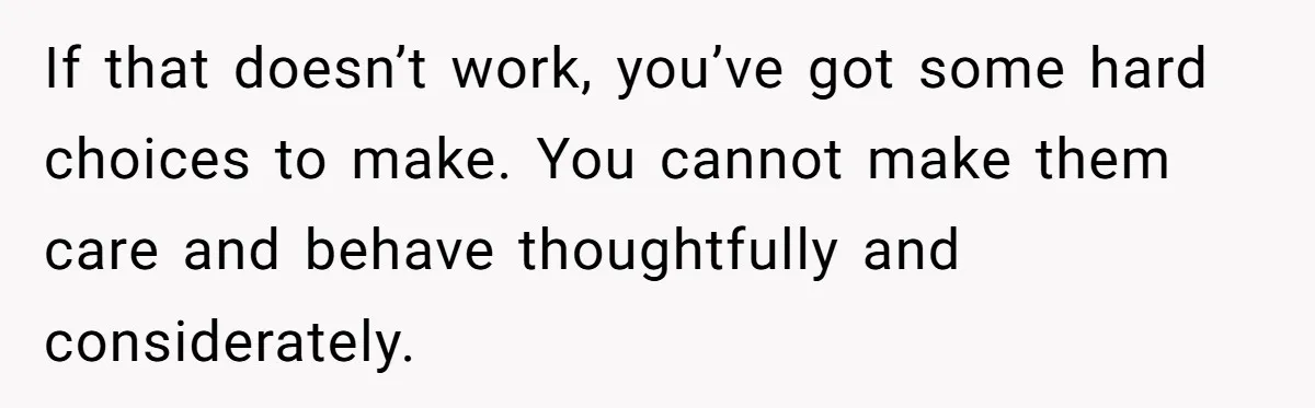 If that doesn’t work, you’ve got some hard choices to make. You cannot make them care and behave thoughtfully and considerately.