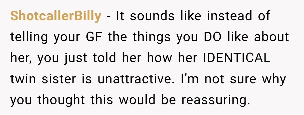 ShotcallerBilly − It sounds like instead of telling your GF the things you DO like about her, you just told her how her IDENTICAL twin sister is unattractive. I’m not...