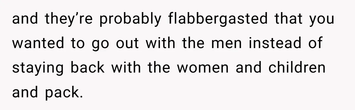 and they’re probably flabbergasted that you wanted to go out with the men instead of staying back with the women and children and pack.