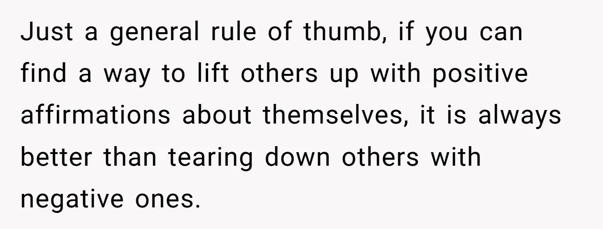 Just a general rule of thumb, if you can find a way to lift others up with positive affirmations about themselves, it is always better than tearing down others with...