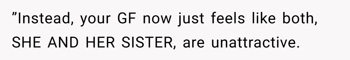 ”Instead, your GF now just feels like both, SHE AND HER SISTER, are unattractive.