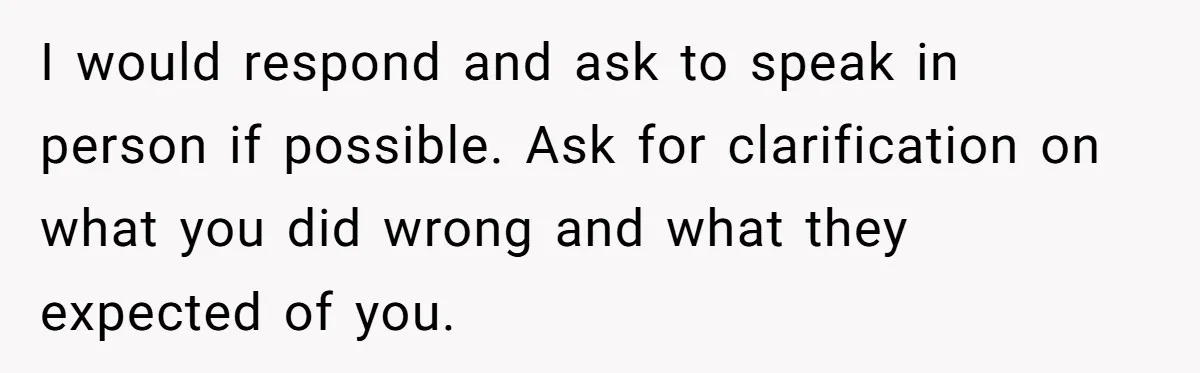 I would respond and ask to speak in person if possible. Ask for clarification on what you did wrong and what they expected of you.