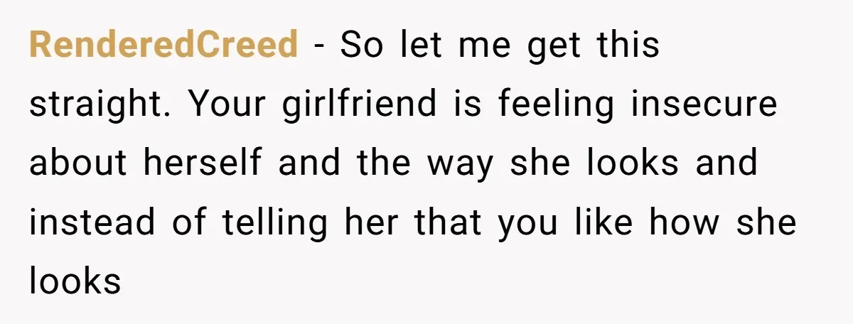 RenderedCreed − So let me get this straight. Your girlfriend is feeling insecure about herself and the way she looks and instead of telling her that you like how she...